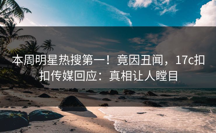 本周明星热搜第一！竟因丑闻，17c扣扣传媒回应：真相让人瞠目