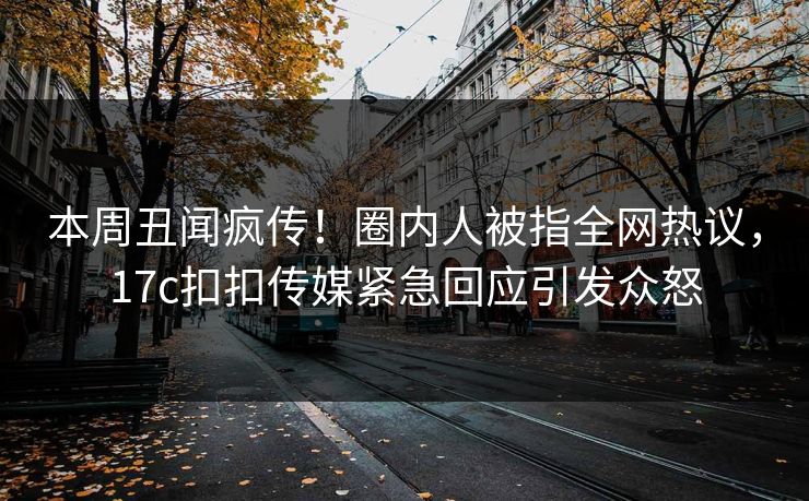 本周丑闻疯传！圈内人被指全网热议，17c扣扣传媒紧急回应引发众怒