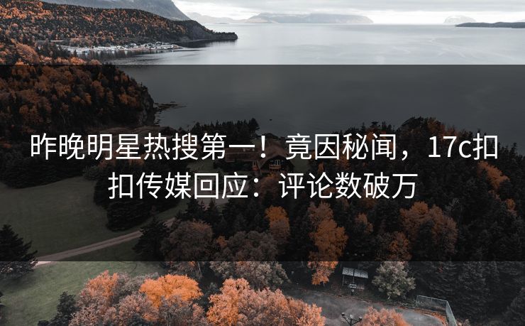 昨晚明星热搜第一！竟因秘闻，17c扣扣传媒回应：评论数破万