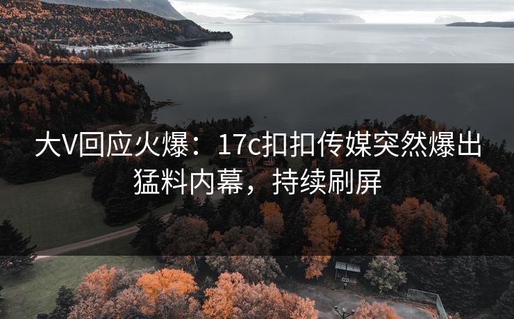 大V回应火爆：17c扣扣传媒突然爆出猛料内幕，持续刷屏