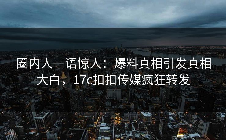 圈内人一语惊人：爆料真相引发真相大白，17c扣扣传媒疯狂转发