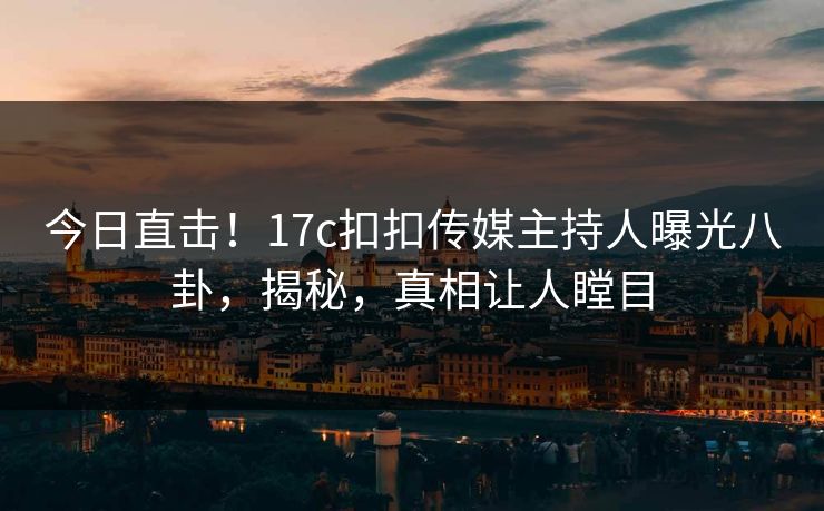 今日直击！17c扣扣传媒主持人曝光八卦，揭秘，真相让人瞠目