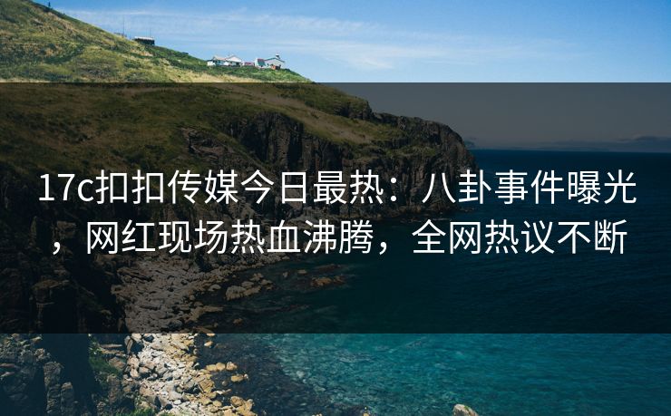 17c扣扣传媒今日最热：八卦事件曝光，网红现场热血沸腾，全网热议不断
