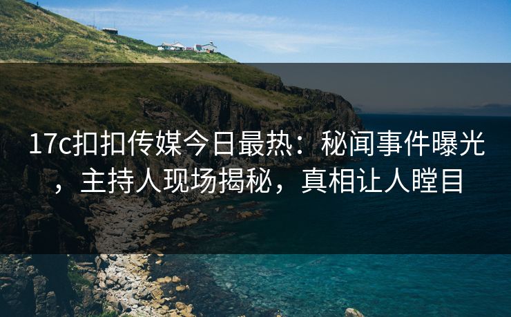 17c扣扣传媒今日最热：秘闻事件曝光，主持人现场揭秘，真相让人瞠目