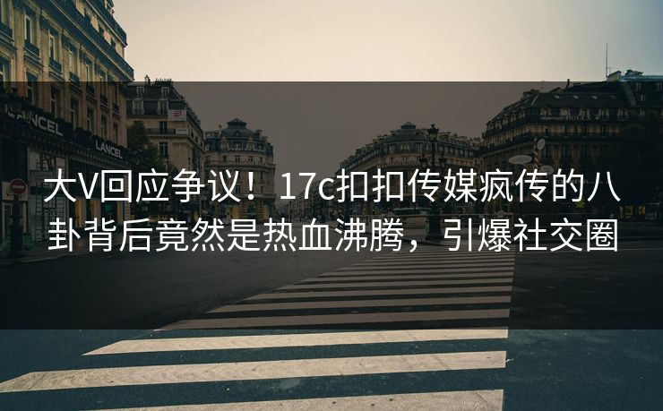 大V回应争议！17c扣扣传媒疯传的八卦背后竟然是热血沸腾，引爆社交圈