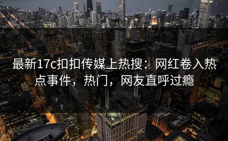 最新17c扣扣传媒上热搜：网红卷入热点事件，热门，网友直呼过瘾