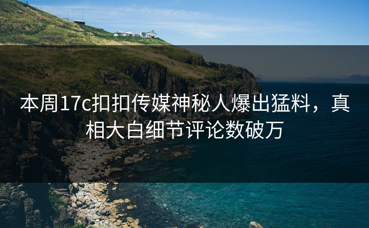 本周17c扣扣传媒神秘人爆出猛料，真相大白细节评论数破万