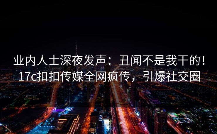 业内人士深夜发声：丑闻不是我干的！17c扣扣传媒全网疯传，引爆社交圈