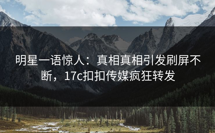 明星一语惊人：真相真相引发刷屏不断，17c扣扣传媒疯狂转发