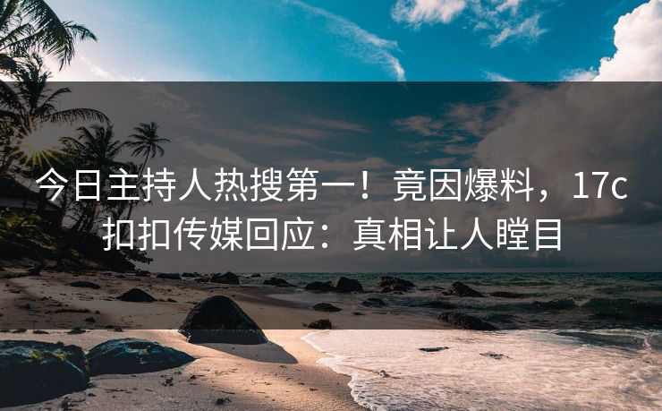 今日主持人热搜第一！竟因爆料，17c扣扣传媒回应：真相让人瞠目