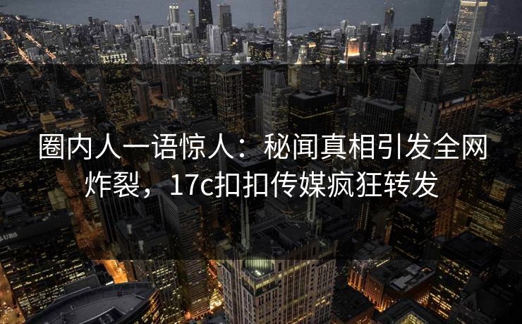 圈内人一语惊人：秘闻真相引发全网炸裂，17c扣扣传媒疯狂转发