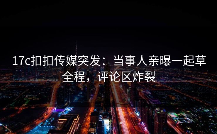 17c扣扣传媒突发：当事人亲曝一起草全程，评论区炸裂