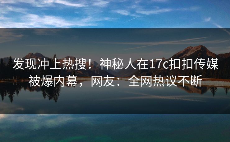 发现冲上热搜！神秘人在17c扣扣传媒被爆内幕，网友：全网热议不断