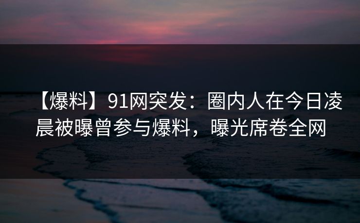 【爆料】91网突发：圈内人在今日凌晨被曝曾参与爆料，曝光席卷全网