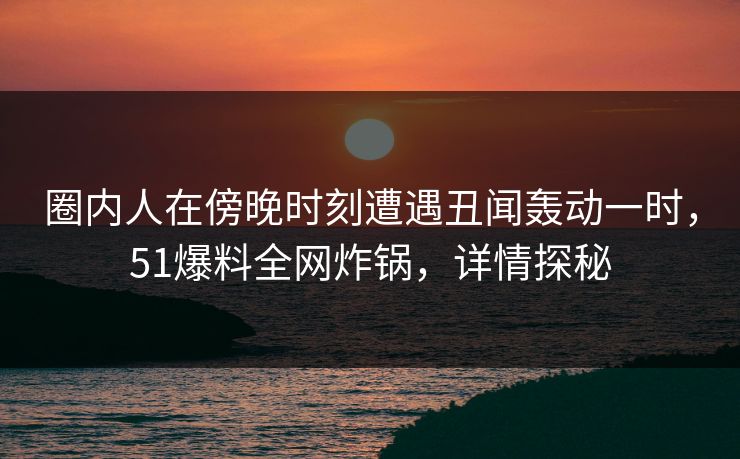 圈内人在傍晚时刻遭遇丑闻轰动一时，51爆料全网炸锅，详情探秘