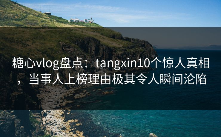 糖心vlog盘点：tangxin10个惊人真相，当事人上榜理由极其令人瞬间沦陷