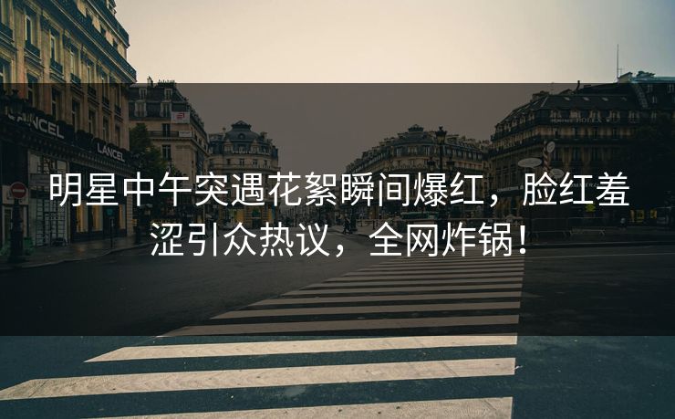 明星中午突遇花絮瞬间爆红，脸红羞涩引众热议，全网炸锅！
