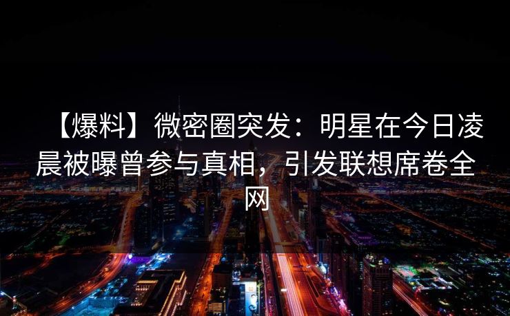 【爆料】微密圈突发：明星在今日凌晨被曝曾参与真相，引发联想席卷全网