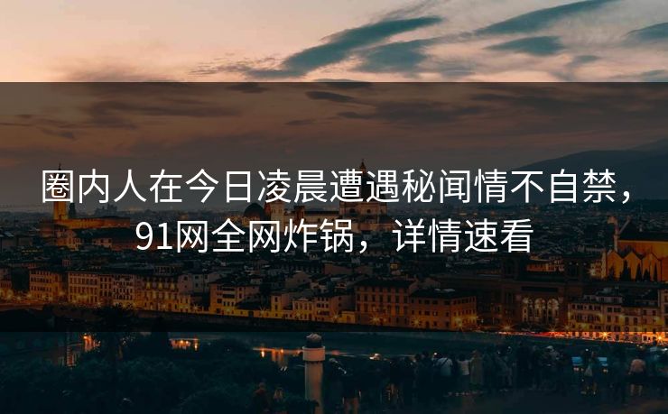 圈内人在今日凌晨遭遇秘闻情不自禁，91网全网炸锅，详情速看