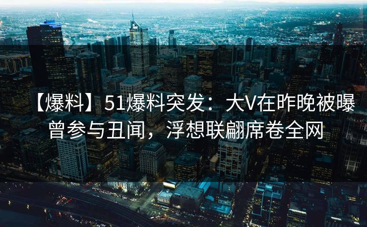 【爆料】51爆料突发：大V在昨晚被曝曾参与丑闻，浮想联翩席卷全网