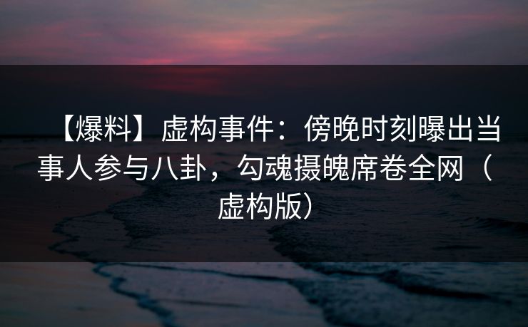 【爆料】虚构事件：傍晚时刻曝出当事人参与八卦，勾魂摄魄席卷全网（虚构版）