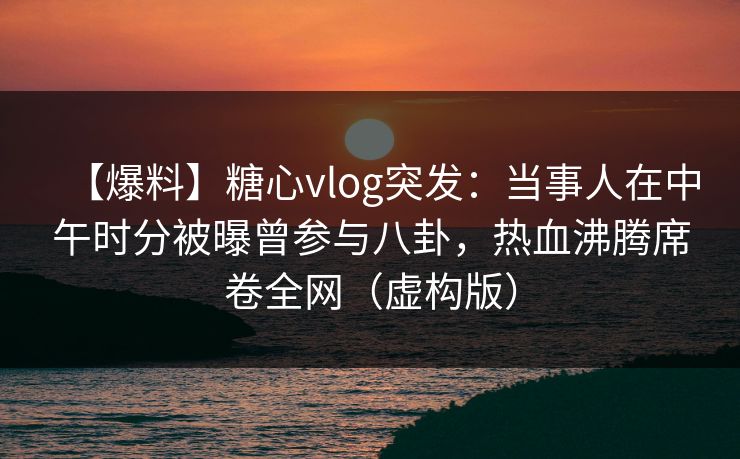 【爆料】糖心vlog突发：当事人在中午时分被曝曾参与八卦，热血沸腾席卷全网（虚构版）