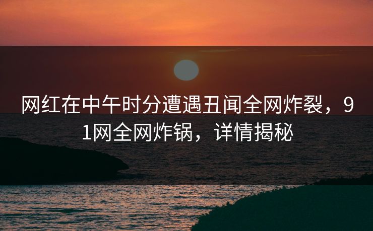 网红在中午时分遭遇丑闻全网炸裂，91网全网炸锅，详情揭秘