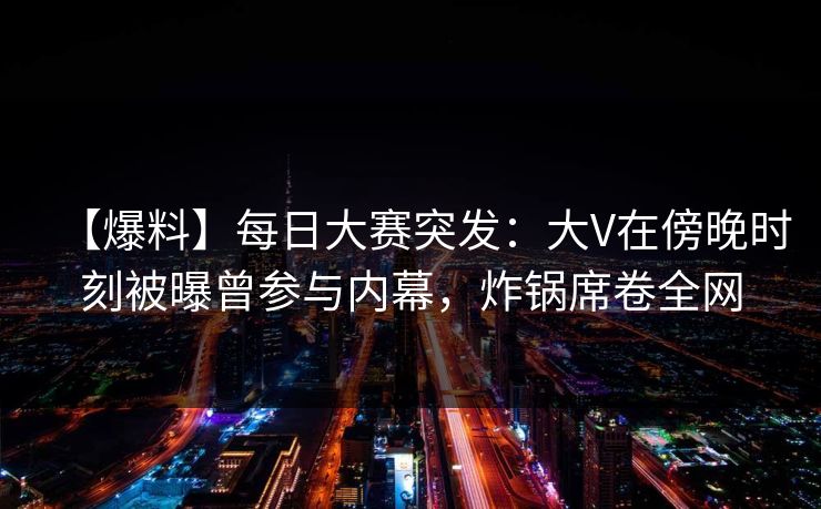 【爆料】每日大赛突发：大V在傍晚时刻被曝曾参与内幕，炸锅席卷全网