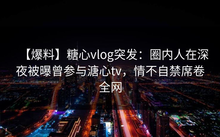 【爆料】糖心vlog突发：圈内人在深夜被曝曾参与溏心tv，情不自禁席卷全网