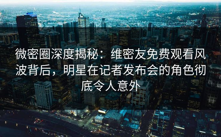微密圈深度揭秘：维密友免费观看风波背后，明星在记者发布会的角色彻底令人意外