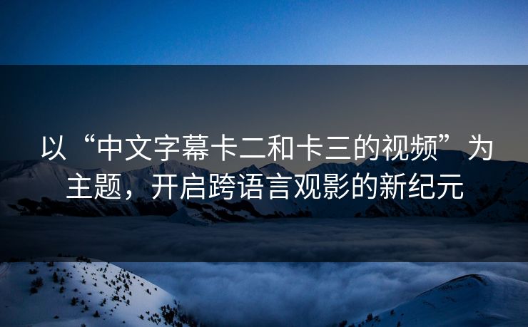 以“中文字幕卡二和卡三的视频”为主题，开启跨语言观影的新纪元