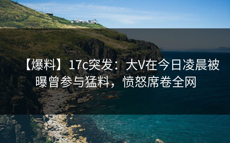 【爆料】17c突发：大V在今日凌晨被曝曾参与猛料，愤怒席卷全网