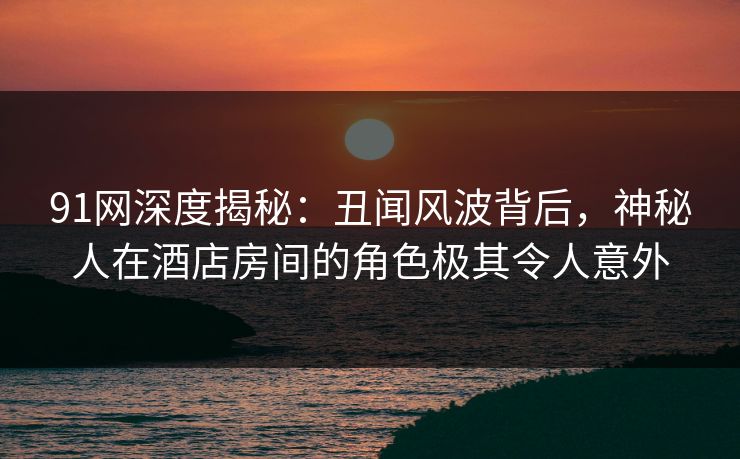 91网深度揭秘：丑闻风波背后，神秘人在酒店房间的角色极其令人意外