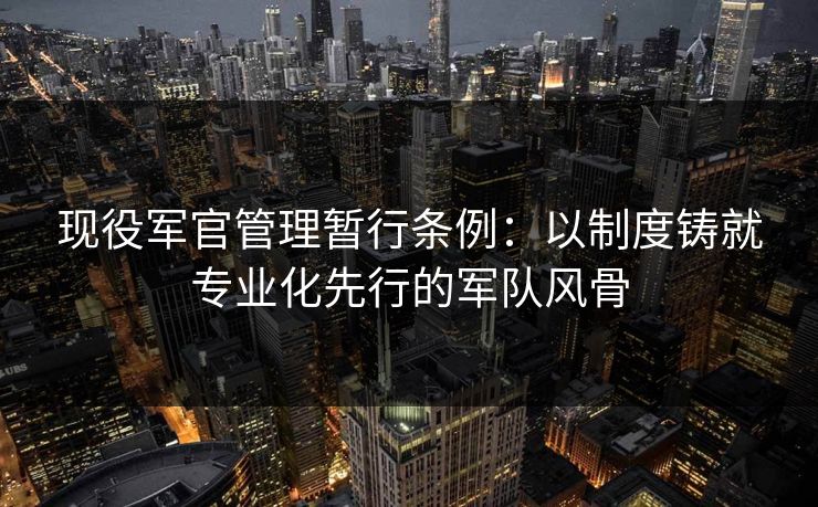 现役军官管理暂行条例：以制度铸就专业化先行的军队风骨