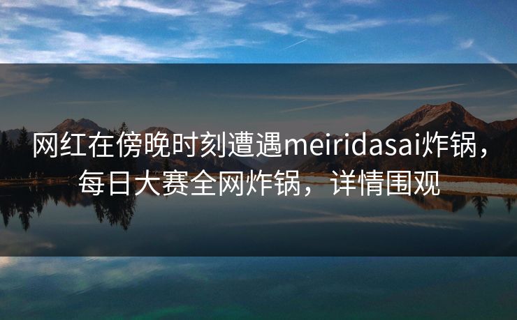 网红在傍晚时刻遭遇meiridasai炸锅，每日大赛全网炸锅，详情围观