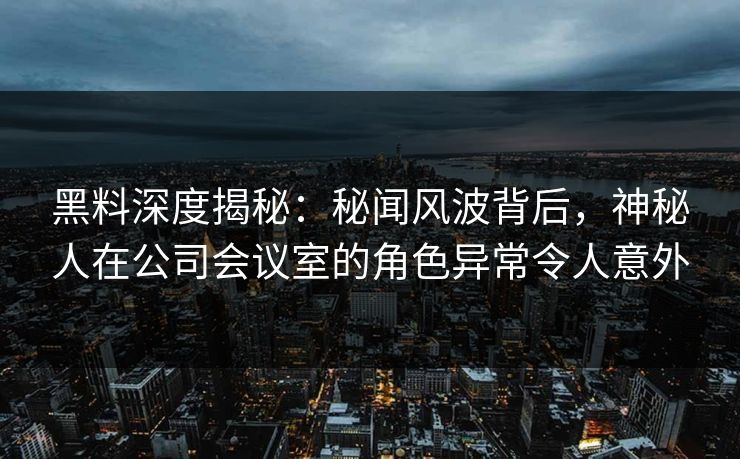 黑料深度揭秘：秘闻风波背后，神秘人在公司会议室的角色异常令人意外