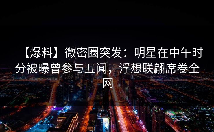 【爆料】微密圈突发：明星在中午时分被曝曾参与丑闻，浮想联翩席卷全网