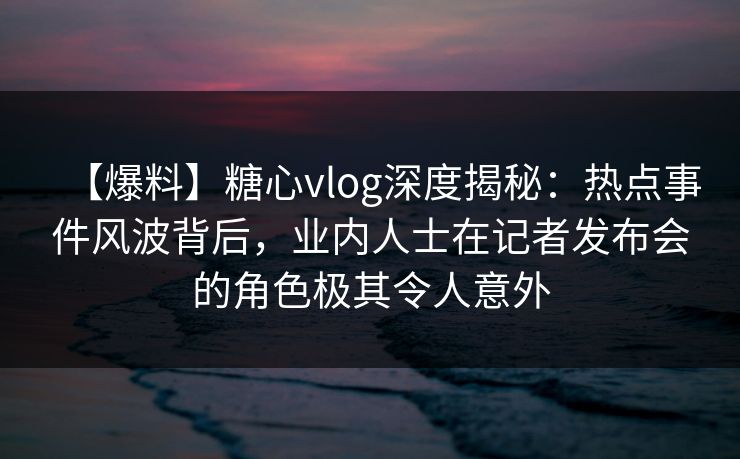 【爆料】糖心vlog深度揭秘：热点事件风波背后，业内人士在记者发布会的角色极其令人意外