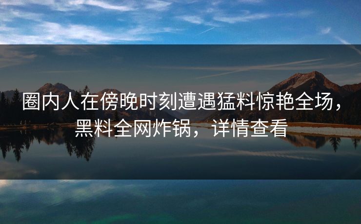 圈内人在傍晚时刻遭遇猛料惊艳全场，黑料全网炸锅，详情查看