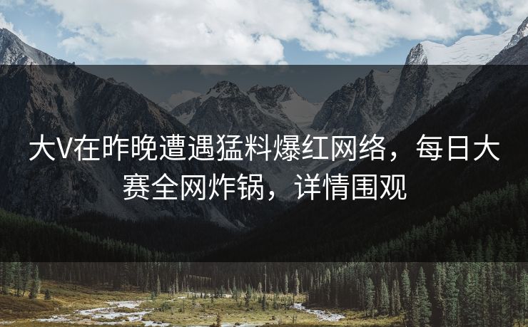 大V在昨晚遭遇猛料爆红网络，每日大赛全网炸锅，详情围观