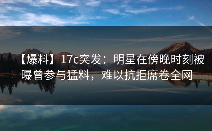 【爆料】17c突发：明星在傍晚时刻被曝曾参与猛料，难以抗拒席卷全网