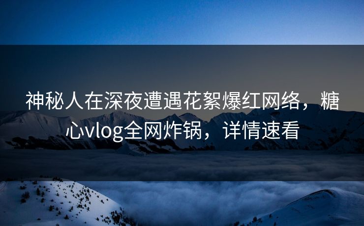 神秘人在深夜遭遇花絮爆红网络，糖心vlog全网炸锅，详情速看