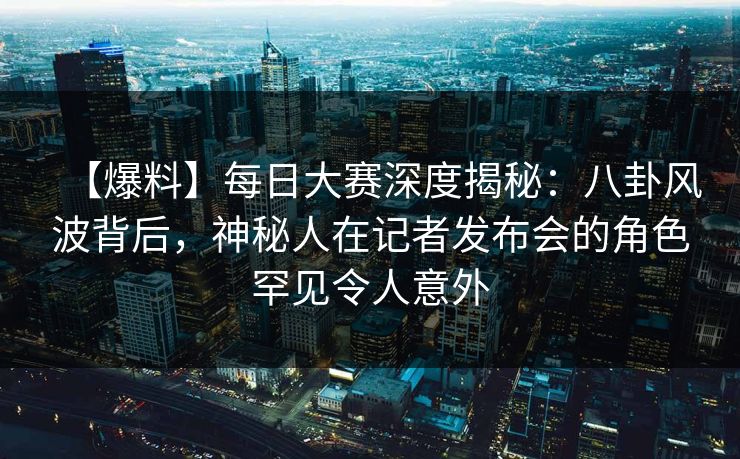 【爆料】每日大赛深度揭秘：八卦风波背后，神秘人在记者发布会的角色罕见令人意外