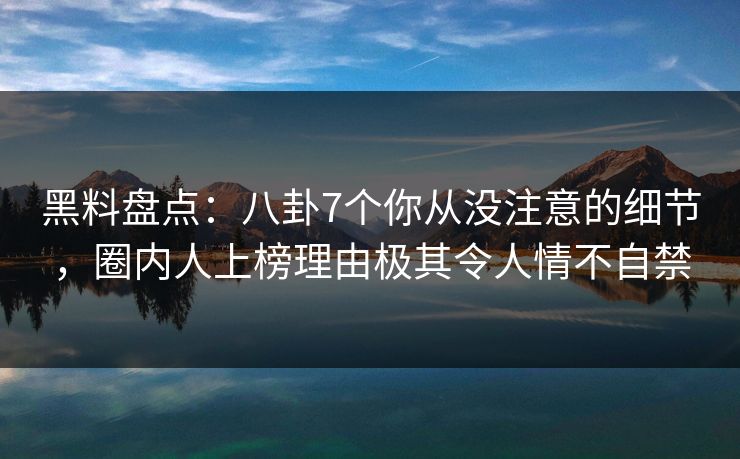 黑料盘点：八卦7个你从没注意的细节，圈内人上榜理由极其令人情不自禁