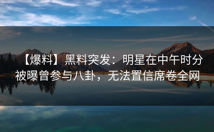 【爆料】黑料突发：明星在中午时分被曝曾参与八卦，无法置信席卷全网