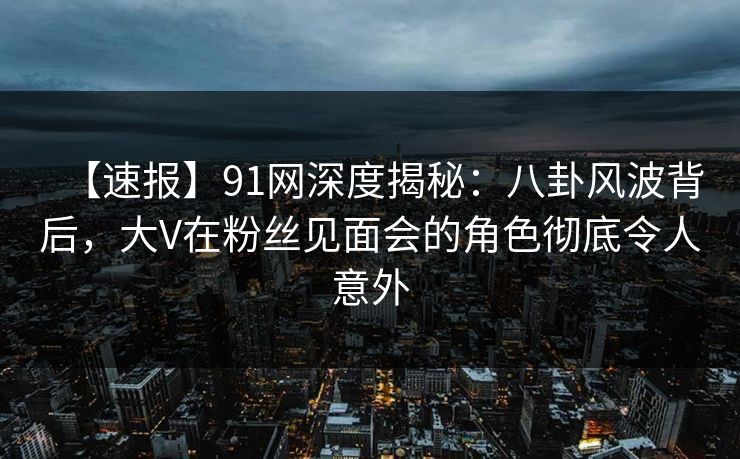 【速报】91网深度揭秘：八卦风波背后，大V在粉丝见面会的角色彻底令人意外