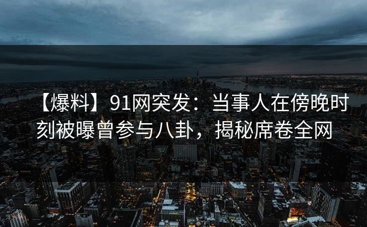 【爆料】91网突发：当事人在傍晚时刻被曝曾参与八卦，揭秘席卷全网