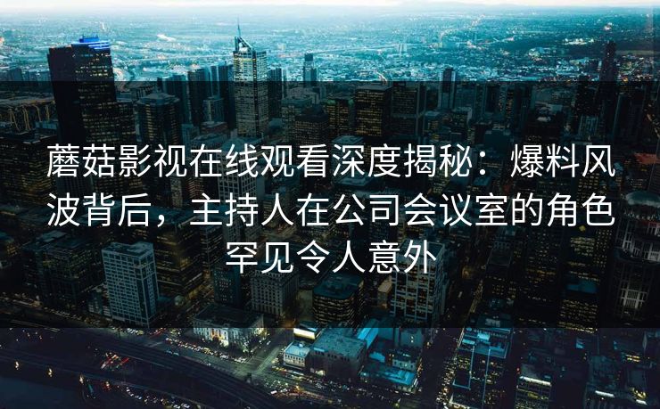 蘑菇影视在线观看深度揭秘：爆料风波背后，主持人在公司会议室的角色罕见令人意外