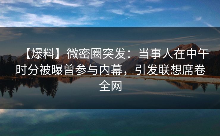 【爆料】微密圈突发：当事人在中午时分被曝曾参与内幕，引发联想席卷全网