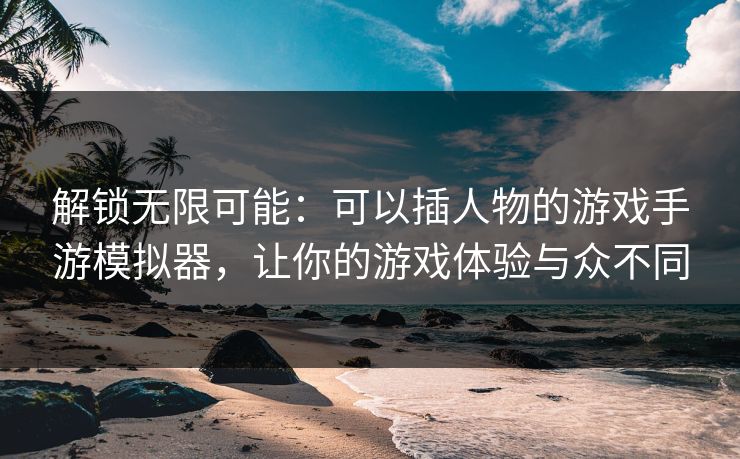 解锁无限可能：可以插人物的游戏手游模拟器，让你的游戏体验与众不同